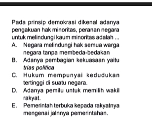 Pada prinsip demokrasi dikenal adanya
pengakuan hak minoritas, peranan negara
untuk melindungi kaum minoritas adalah ...
A. Negara melindungi hak semua warga
negara tanpa membeda-bedakan
B. Adanya pembagian kekuasaan yaitu
trias politica
C. Hukum mempunyai kedudukan
tertinggi di suatu negara.
D. Adanya pemilu untuk memilih wakil
rakyat.
E. Pemerintah terbuka kepada rakyatnya
mengenai jalnnya pemerintahan.