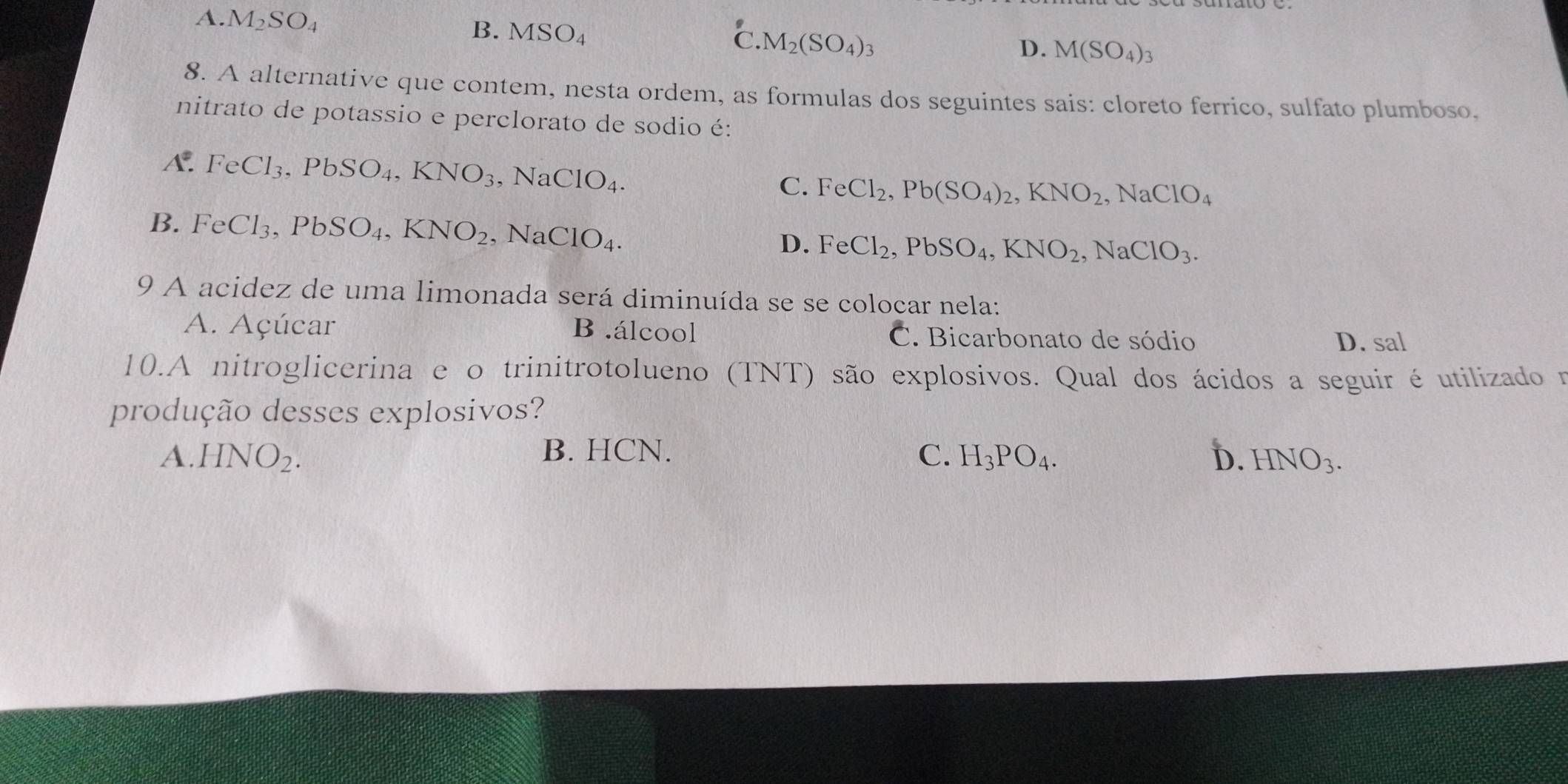 A. M_2SO_4 B. MSO_4 C. M_2(SO_4)_3
D. M(SO_4)_3
8. A alternative que contem, nesta ordem, as formulas dos seguintes sais: cloreto ferrico, sulfato plumboso.
nitrato de potassio e perclorato de sodio é:
A. FeCl_3, PbSO_4, KNO_3 , ] NaClO_4.
C. FeCl_2, Pb(SO_4)_2, KNO_2, NaClO_4
B. FeCl_3, PbSO_4, KNO_2 、 NaClO_4.
D. FeCl_2, PbSO_4, KNO_2, NaClO_3. 
9 A acidez de uma limonada será diminuída se se colocar nela:
A. Açúcar B .álcool C. Bicarbonato de sódio D. sal
10.A nitroglicerina e o trinitrotolueno (TNT) são explosivos. Qual dos ácidos a seguir é utilizado r
produção desses explosivos?
A. HNO_2. B. HCN. C. H_3PO_4. D. HNO_3.