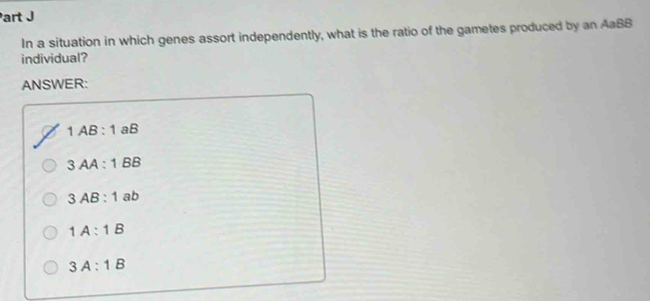 In a situation in which genes assort independently, what is the ratio of the gametes produced by an AaBB
individual?
ANSWER:
1AB:1 aB
3AA:1BB
3AB:1 ab
1A:1B
3A:1B