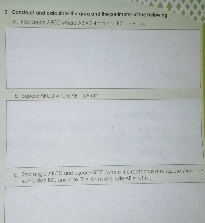 Construct and calculate the area and the perimeter of the following: 
a. Rectangle ABCD where AB=2,4cm and BC=1,6cm. 
b. Square ABCD where AB=3,9cm. 
c. Rectangle ABCD and square BEFC, where the rectangle and square share the 
same side BC, and side EF=2,7m and side AB=4,1m.