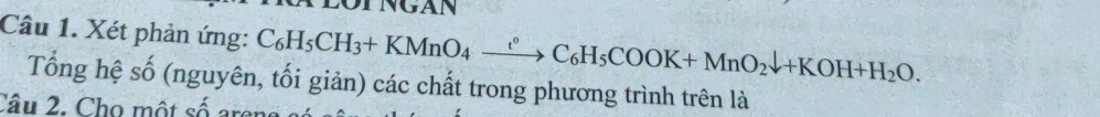 NGAN 
Câu 1. Xét phản ứng: C_6H_5CH_3+KMnO_4xrightarrow ?C_6H_5COOK+MnO_2downarrow +KOH+H_2O. 
Tổng hệ số (nguyên, tối giản) các chất trong phương trình trên là 
Câu 2. Cho một số arer