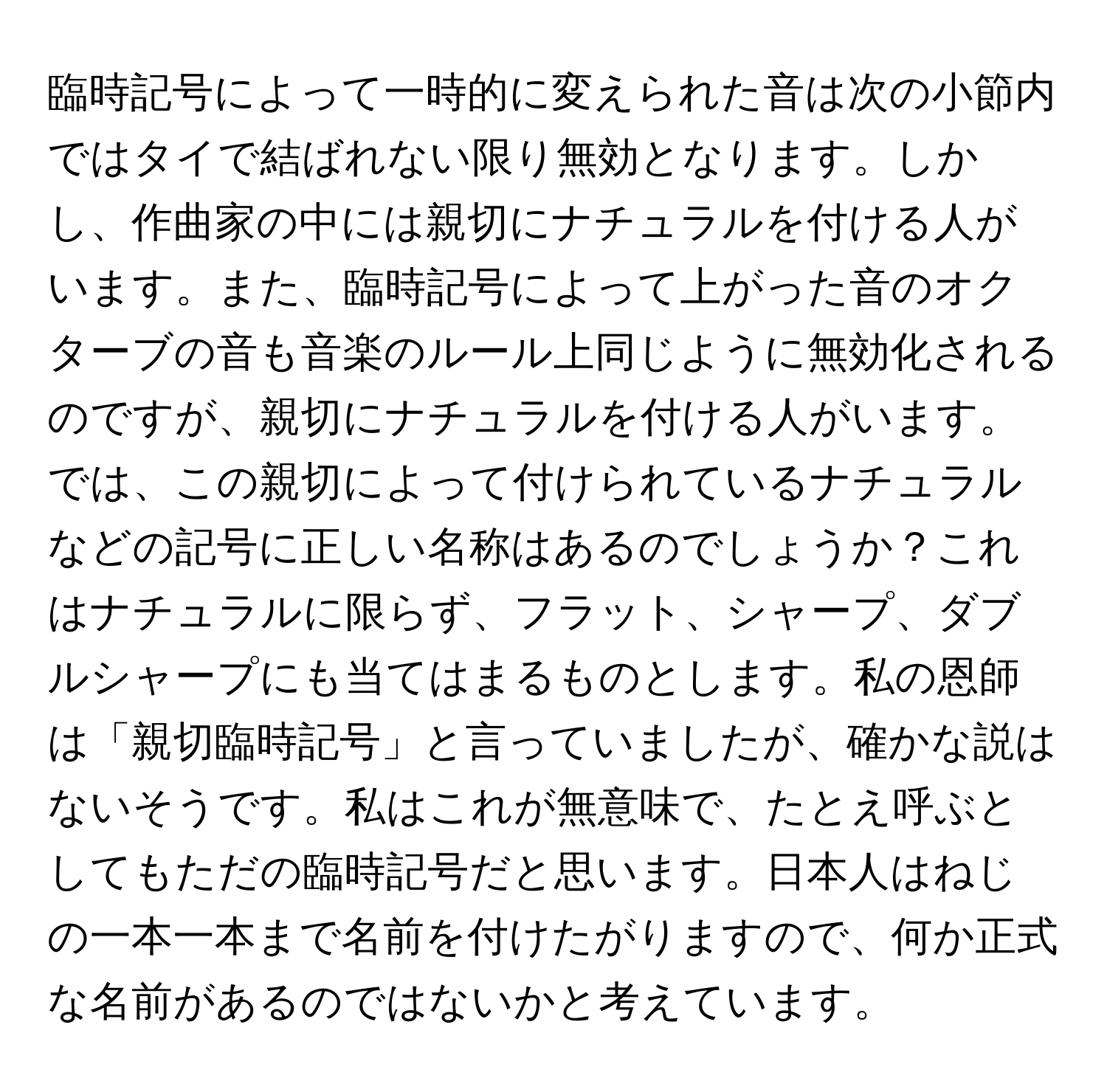 臨時記号によって一時的に変えられた音は次の小節内ではタイで結ばれない限り無効となります。しかし、作曲家の中には親切にナチュラルを付ける人がいます。また、臨時記号によって上がった音のオクターブの音も音楽のルール上同じように無効化されるのですが、親切にナチュラルを付ける人がいます。では、この親切によって付けられているナチュラルなどの記号に正しい名称はあるのでしょうか？これはナチュラルに限らず、フラット、シャープ、ダブルシャープにも当てはまるものとします。私の恩師は「親切臨時記号」と言っていましたが、確かな説はないそうです。私はこれが無意味で、たとえ呼ぶとしてもただの臨時記号だと思います。日本人はねじの一本一本まで名前を付けたがりますので、何か正式な名前があるのではないかと考えています。