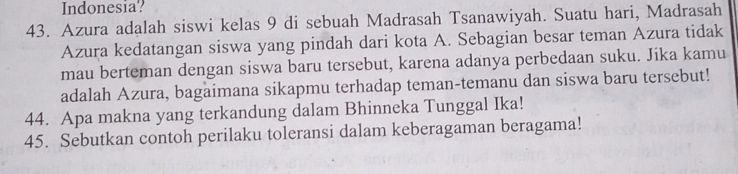 Indonesia? 
43. Azura adalah siswi kelas 9 di sebuah Madrasah Tsanawiyah. Suatu hari, Madrasah 
Azura kedatangan siswa yang pindah dari kota A. Sebagian besar teman Azura tidak 
mau berteman dengan siswa baru tersebut, karena adanya perbedaan suku. Jika kamu 
adalah Azura, bagaimana sikapmu terhadap teman-temanu dan siswa baru tersebut! 
44. Apa makna yang terkandung dalam Bhinneka Tunggal Ika! 
45. Sebutkan contoh perilaku toleransi dalam keberagaman beragama!