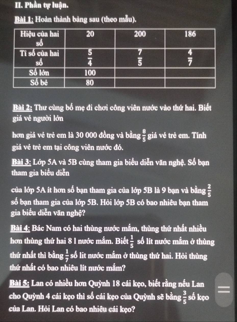 Phần tự luận.
Bài 1; Hoàn thành bảng sau (theo mẫu).
Bài 2: Thư cùng bố mẹ đi chơi công viên nước vào thứ hai. Biết
giá vẻ người lớn
hơn giá vẻ trẻ em là 30 000 đồng và bằng  8/5  giá vé trẻ em. Tính
giá vé trẻ em tại công viên nước đó.
Bài 3: Lớp 5A và 5B cùng tham gia biểu diễn văn nghệ. Số bạn
tham gia biểu diễn
của lớp 5A ít hơn số bạn tham gia của lớp 5B là 9 bạn và bằng  2/5 
số bạn tham gia của lớp 5B. Hỏi lớp 5B có bao nhiêu bạn tham
gia biểu diễn văn nghệ?
Bài 4: Bác Nam có hai thùng nước mắm, thùng thứ nhất nhiều
hơn thùng thứ hai 8 l nước mắm. Biết  1/5  số lít nước mắm ở thùng
thứ nhất thì bằng  1/7  số lit nước mắm ở thùng thứ hai. Hỏi thùng
thứ nhất có bao nhiêu lít nước mắm?
Bài 5: Lan có nhiều hơn Quỳnh 18 cái kẹo, biết rằng nếu Lan
cho Quỳnh 4 cái kẹo thì số cái kẹo của Quỳnh sẽ bằng  3/5  số kẹo
của Lan. Hỏi Lan có bao nhiêu cái kẹo?