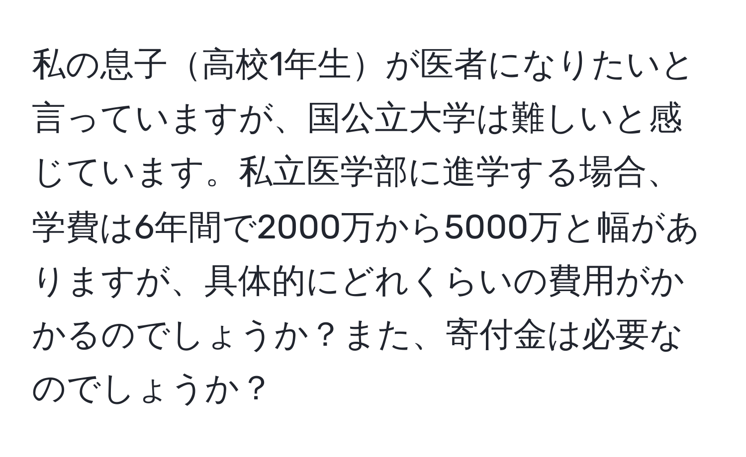 私の息子高校1年生が医者になりたいと言っていますが、国公立大学は難しいと感じています。私立医学部に進学する場合、学費は6年間で2000万から5000万と幅がありますが、具体的にどれくらいの費用がかかるのでしょうか？また、寄付金は必要なのでしょうか？