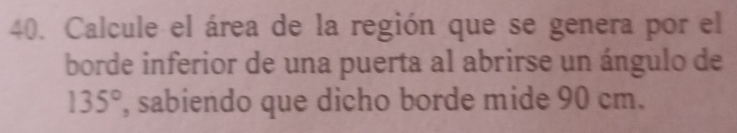 Calcule el área de la región que se genera por el 
borde inferior de una puerta al abrirse un ángulo de
135° , sabiendo que dicho borde mide 90 cm.