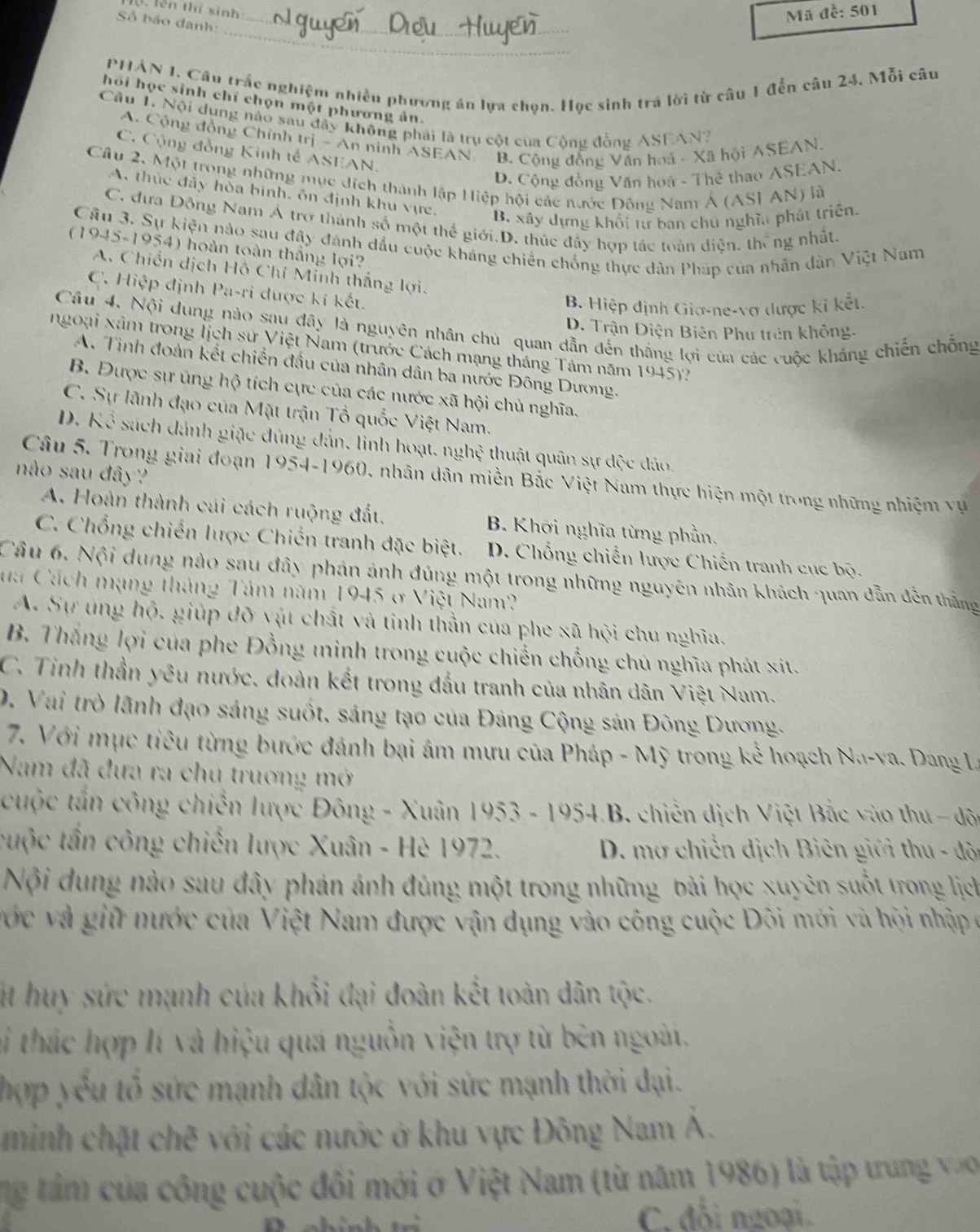 (. lên thí sinh
Mã đề: 501
Số bảo danh:_
_
PHẢN 1. Câu trắc nghiệm nhiều phương án lựa chọn. Học sinh trá lời từ câu 1 đến câu 24. Mỗi câu
hồi học sinh chỉ chọn một phương ản.
Câu 1. Nội dung nào sau đây không phái là trụ cột của Cộng đồng ASEAN?
A. Cộng đồng Chính trị - An ninh ASEAN B. Cộng đồng Văn hoá - Xã hội ASEAN.
C. Cộng đồng Kinh tế ASEAN.
D. Cộng đồng Văn hoá - Thẻ thao ASEAN.
Câu 2, Một trong những mục đích thành lập Hiệp hội các nước Đông Nam Á (ASI AN) là
A. thúc đây hỏa binh, ôn định khu vực,
B. xây dựng khổi tự ban chủ nghĩa phát triên.
C. đưa Đông Nam Á trợ thành số một thế giới.D. thúc đầy hợp tác toàn diện, thắng nhất,
Câu 3. Sự kiện nào sau đây đánh đầu cuộc kháng chiến chồng thực dân Pháp của nhân dàn Việt Nam
(1945-1954) hoàn toàn thắng lợi?
A. Chiến dịch Hồ Chí Minh thắng lợi.
C. Hiệp định Pa-ri được kí kết.
B. Hiệp định Giơ-ne-vợ được ki kết.
Câu 4. Nội dung nào sau đây là nguyên nhân chu quan dẫn đến thắng lợi của các cuộc khẳng chiến chỗng
D. Trận Điện Biên Phu trên không.
ngoại xâm trong lịch sử Việt Nam (trước Cách mạng tháng Tám năm 1945)?
A. Tinh đoàn kết chiến đầu của nhân dân ba nước Đông Dương.
B. Được sự úng hộ tích cực của các nước xã hội chủ nghĩa.
C. Sự lãnh đạo của Mặt trận Tổ quốc Việt Nam.
D. Kể sách dánh giặc đúng đản, linh hoạt, nghệ thuật quân sự dộc đảo.
nào sau đây?
Câu 5. Trong giai đoạn 1954-1960, nhân dân miền Bắc Việt Nam thực hiện một trong những nhiệm vụ
A. Hoàn thành cái cách ruộng đất. B. Khỡi nghĩa từng phần.
C. Chống chiến lược Chiến tranh đặc biệt. D. Chổng chiến lược Chiến tranh cục bộ.
Câu 6. Nội dung nào sau đây phản ảnh đúng một trong những nguyên nhân khách quan dẫn đến thắng
ua Cách mạng tháng Tâm năm 1945 ở Việt Nam?
A. Sự úng hộ, giúp đỡ vật chất và tinh thần của phe xã hội chu nghĩa.
B. Thắng lợi của phe Đồng minh trong cuộc chiến chống chủ nghĩa phát xit.
C. Tinh thần yêu nước. đoàn kết trong đầu tranh của nhân dân Việt Nam.
0, Vai trò lãnh đạo sáng suốt, sáng tạo của Đảng Cộng sản Đông Dương.
7. Với mục tiêu từng bước đánh bại âm mưu của Pháp - Mỹ trong kể hoạch Na-va. Dang La
Nam đã đưa ra chủ trương mở
cuộc tần công chiến lược Đông - Xuân 1953 - 1954.B. chiến dịch Việt Bắc vào thu - độ
cuộc tần công chiến lược Xuân - Hè 1972.  D. mơ chiến dịch Biên giới thu - đội
Nội dung nào sau đây phản ánh đúng một trong những bài học xuyên suốt trong lịch
vớc và giữ nước của Việt Nam được vận dụng vào công cuộc Đôi mới và hội nhập ở
t huy sức mạnh của khổi đại đoàn kết toàn dân tộc.
ti thác hợp lí và hiệu quá nguồn viện trợ từ bên ngoài.
hợp yếu tổ sức mạnh dân tộc với sức mạnh thời dại.
minh chặt chẽ với các nước ở khu vực Đông Nam Á.
ng tảm của công cuộc đôi mới ở Việt Nam (từ năm 1986) là tập trung vào
C. đổi ngoại.