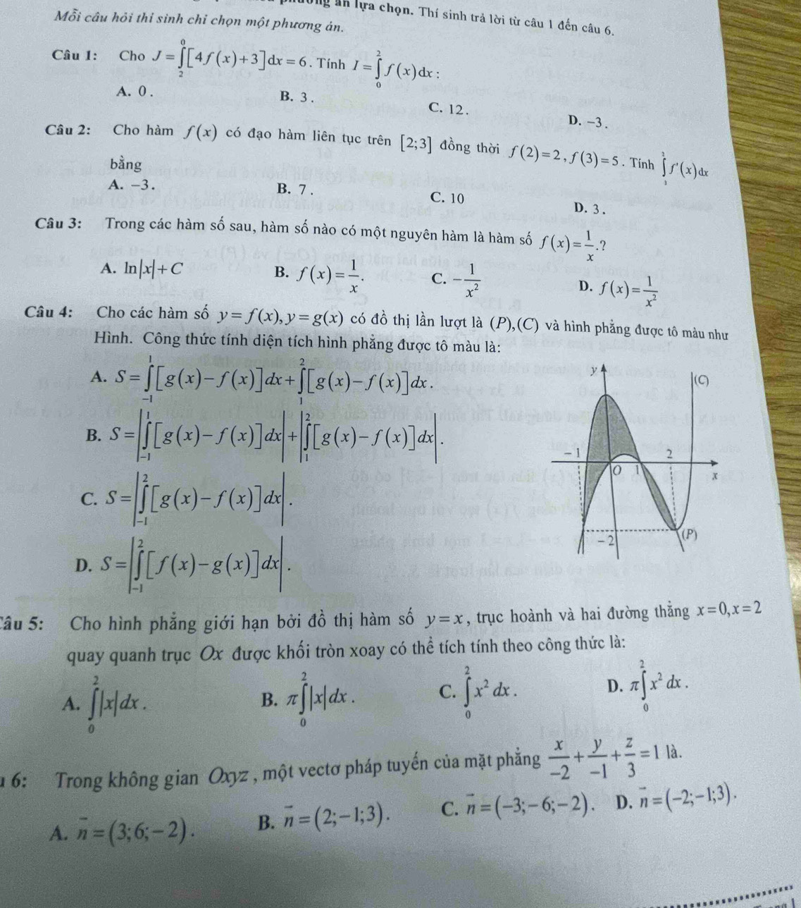 Tng ản lựa chọn. Thí sinh trả lời từ câu 1 đến câu 6,
Mỗi câu hỏi thỉ sinh chỉ chọn một phương án.
Câu 1: Cho J=∈tlimits _2^(0[4f(x)+3]dx=6. Tính I=∈tlimits _0^2f(x)dx '
A. 0 . B. 3 . C. 12 . D. -3 .
Câu 2: Cho hàm f(x) có đạo hàm liên tục trên [2;3] đồng thời f(2)=2,f(3)=5. Tính ∈tlimits _1^3f'(x)dx
bàng

A. -3. B. 7 . C. 10 D. 3 .
Câu 3: Trong các hàm số sau, hàm số nào có một nguyên hàm là hàm số f(x)=frac 1)x..?
A. l a|x|+C B. f(x)= 1/x . C. - 1/x^2 
D. f(x)= 1/x^2 
Câu 4: Cho các hàm số y=f(x),y=g(x) có đồ thị lần lượt là (P),(C) và hình phẳng được tô màu như
Hình. Công thức tính diện tích hình phẳng được tô màu là:
A. S=∈tlimits _(-1)^1[g(x)-f(x)]dx+∈tlimits _1^(2[g(x)-f(x)]dx.
B. S=∈t _(-1)^1[g(x)-f(x)]dx|+|∈tlimits _1^2[g(x)-f(x)]dx|.
C. S=∈t _(-1)^2[g(x)-f(x)]dx|.
D. S=∈t _(-1)^2[f(x)-g(x)]dx|.
Câu 5: Cho hình phẳng giới hạn bởi đồ thị hàm số y=x , trục hoành và hai đường thẳng x=0,x=2
quay quanh trục Ox được khối tròn xoay có thể tích tính theo công thức là:
A. ∈tlimits _0^2|x|dx. π ∈tlimits _0^2|x|dx.
B.
C. ∈t _0^2x^2)dx. π ∈tlimits _0^(2x^2)dx.
D.
6: Trong không gian Oxyz , một vectơ pháp tuyến của mặt phẳng  x/-2 + y/-1 + z/3 =1 là.
A. overline n=(3;6;-2). B. vector n=(2;-1;3). C. vector n=(-3;-6;-2). D. vector n=(-2;-1;3).