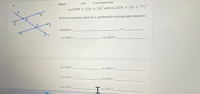 Given: and is a transversal.
m∠ NBM=(12x+14)^circ  and m∠ ADB=(3x+77)^circ 
Write the equation, solve for x, and find the missing angle measures. 
Equation:_
x= _
m∠ NBM= _ m∠ ADB= _
m∠ NBQ= _ m∠ QBD= _
m∠ PDB=
_ 
_ m∠ MBD=
_ m∠ ADC=
m∠ PDC=
_