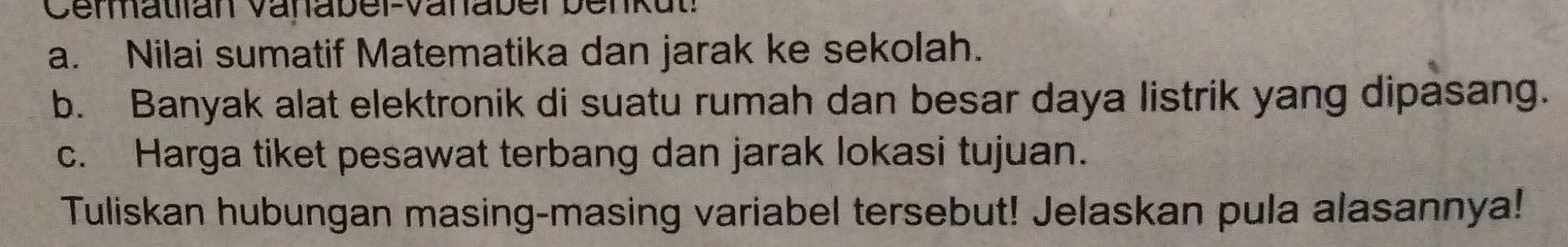 Cenatlan Vanabel-Vanaber benkut: 
a. Nilai sumatif Matematika dan jarak ke sekolah. 
b. Banyak alat elektronik di suatu rumah dan besar daya listrik yang dipasang. 
c. Harga tiket pesawat terbang dan jarak lokasi tujuan. 
Tuliskan hubungan masing-masing variabel tersebut! Jelaskan pula alasannya!