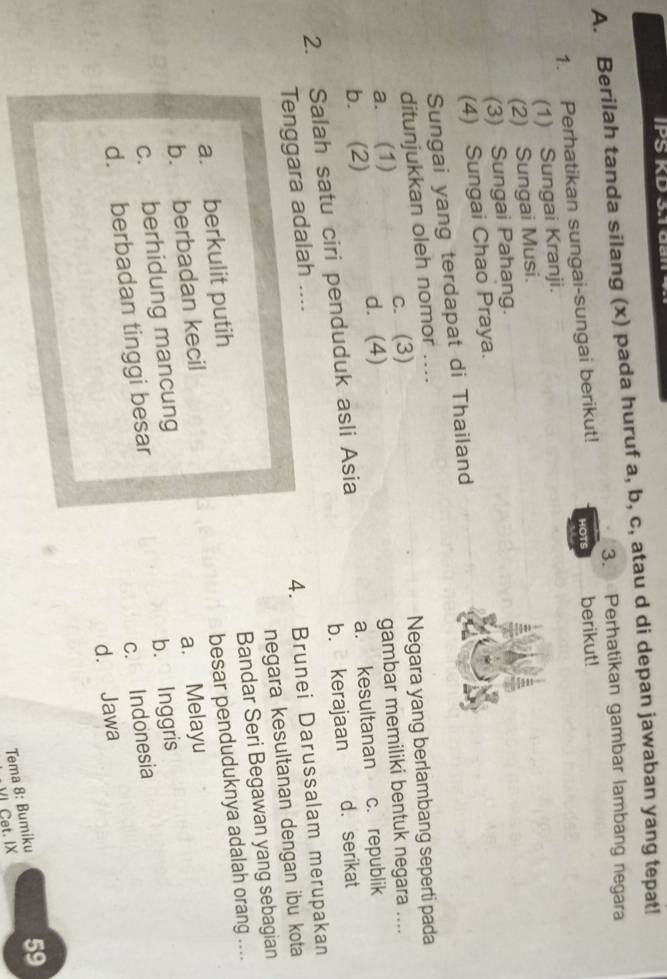 IPS KD 3.1 dai
A. Berilah tanda silang (x) pada huruf a, b, c, atau d di depan jawaban yang tepat!
3. Perhatikan gambar lambang negara
1. Perhatikan sungai-sungai berikut! HOTS berikut!
(1) Sungai Kranji.
(2) Sungai Musi.
(3) Sungai Pahang.
(4) Sungai Chao Praya.
Sungai yang terdapat di Thailand
ditunjukkan oleh nomor ....
a. (1) c. (3) Negara yang berlambang seperti pada
b. (2) d. (4) gambar memiliki bentuk negara ....
2. Salah satu ciri penduduk asli Asia a. kesultanan c. republik
b. kerajaan d. serikat
Tenggara adalah ....
4. Brunei Darussalam merupakan
negara kesultanan dengan ibu kota
a. berkulit putih Bandar Seri Begawan yang sebagian
b. berbadan kecil besar penduduknya adalah orang ....
c. berhidung mancung a. Melayu
d. berbadan tinggi besar b. Inggris
c. Indonesia
d. Jawa
Tema 8: Bumiku 59
VI Cet. IX