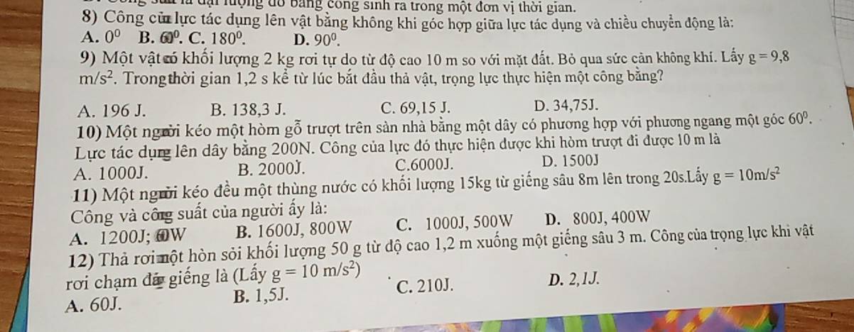 đại lộng đổ bảng công sinh ra trong một đơn vị thời gian.
8) Công cử lực tác dụng lên vật bằng không khi góc hợp giữa lực tác dụng và chiều chuyển động là:
A. 0^0 B. 60^0. C. 180°. D. 90^0. 
9) Một vật ó khối lượng 2 kg rơi tự do từ độ cao 10 m so với mặt đất. Bỏ qua sức cản không khí. Lấy g=9,8
m/s^2. Trongthời gian 1,2 s kể từ lúc bắt đầu thả vật, trọng lực thực hiện một công bằng?
A. 196 J. B. 138, 3 J. C. 69, 15 J. D. 34,75J.
10) Một người kéo một hòm gỗ trượt trên sản nhà bằng một dây có phương hợp với phương ngang một góc 60^0. 
Lực tác dụng lên dây bằng 200N. Công của lực đó thực hiện được khi hòm trượt đi được 10 m là
A. 1000J. B. 2000J. C. 6000J. D. 1500J
11) Một người kéo đều một thùng nước có khối lượng 15kg từ giếng sâu 8m lên trong 20s.Lấy g=10m/s^2
Công và công suất của người ẩy là:
A. 1200J; @W B. 1600J, 800W C. 1000J, 500W D. 800J, 400W
12) Thả rơi một hòn sỏi khối lượng 50 g từ độ cao 1, 2 m xuống một giếng sâu 3 m. Công của trọng lực khi vật
rơi chạm đã giếng là (Lấy g=10m/s^2)
A. 60J. B. 1,5J. C. 210J. D. 2, 1J.