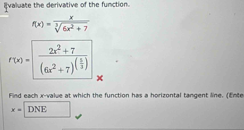 fvaluate the derivative of the function.
f(x)= x/sqrt[3](6x^2+7) 
f'(x)=frac 2x^2+7(6x^2+7)^( 5/3 )
Find each x -value at which the function has a horizontal tangent line. (Ente
x= DNE