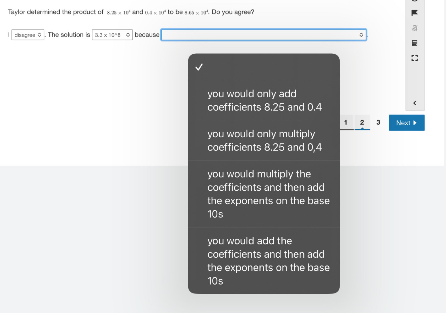 Taylor determined the product of 8.25* 10^4 and 0.4* 10^4 to be 8.65* 10^4. Do you agree?
disagree ◇ . The solution is 3.3* 10^(wedge)8 。 because 。
you would only add
coefficients 8.25 and 0.4
1 2 3 Next D
you would only multiply
coefficients 8.25 and 0,4
you would multiply the
coefficients and then add
the exponents on the base
10s
you would add the
coefficients and then add
the exponents on the base
10s