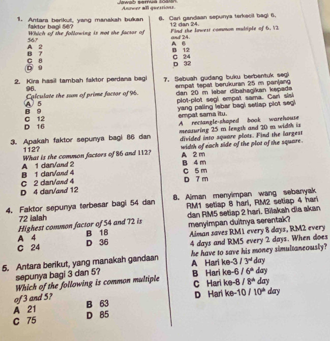 Jawab semua soalan
Answer all questions.
1. Antara berikut, yang manakah bukan 6. Cari gandaan sepunya terkecil bagi 6,
faktor bagi 56? 12 dan 24.
Which of the following is not the factor of Find the lowest common multiple of 6, 12
56? and 24.
A 2 A 6
B 7 B 12
C 8 C 24
D 9 D 32
2. Kira hasil tambah faktor perdana bagi 7. Sebuah gudang buku berbentuk segi
96.
Calculate the sum of prime factor of 96. empat tepat berukuran 25 m panjang
dan 20 m lebar dibahagikan kepada
A 5 plot-plot segi empat sama. Cari sisi
B 9 yang paling lebar bagi setiap plot segi
empat sama itu.
C 12
A rectangle-shaped book warehouse
D 16
3. Apakah faktor sepunya bagi 86 dan measuring 25 m length and 20 m width is
divided into square plots. Find the largest
112?
What is the common factors of 86 and 112? width of each side of the plot of the square .
A 2 m
A 1 dar/and 2 B 4 m
B 1 dan/and 4 C 5 m
C 2 dan/and 4 D 7 m
D 4 dar/and 12
4. Faktor sepunya terbesar bagi 54 dan 8. Aiman menyimpan wang sebanyak
72 ialah RM1 setiap 8 hari, RM2 setiap 4 hari
Highest common factor of 54 and 72 is dan RM5 setiap 2 hari. Bilakah dia akan
A 4 B 18 menyimpan duitnya serentak?
Aiman saves RM1 every 8 days, RM2 every
C 24 D 36
4 days and RM5 every 2 days. When does
5. Antara berikut, yang manakah gandaan he have to save his money simultaneously?
A Hari ke
sepunya bagi 3 dan 5? -3/3^(nd) day
Which of the following is common multiple B Hari ke -6/6^(th) day
C Hari ke -8/8^(th) day
of 3 and 5?
D Hari ke
A 21 B 63 -10/10^(th) day
C 75 D 85