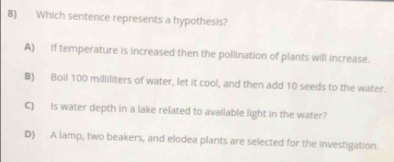 Which sentence represents a hypothesis?
A) If temperature is increased then the pollination of plants will increase.
B) Boil 100 milliliters of water, let it cool, and then add 10 seeds to the water.
C) Is water depth in a lake related to available light in the water?
D) A lamp, two beakers, and elodea plants are selected for the investigation.