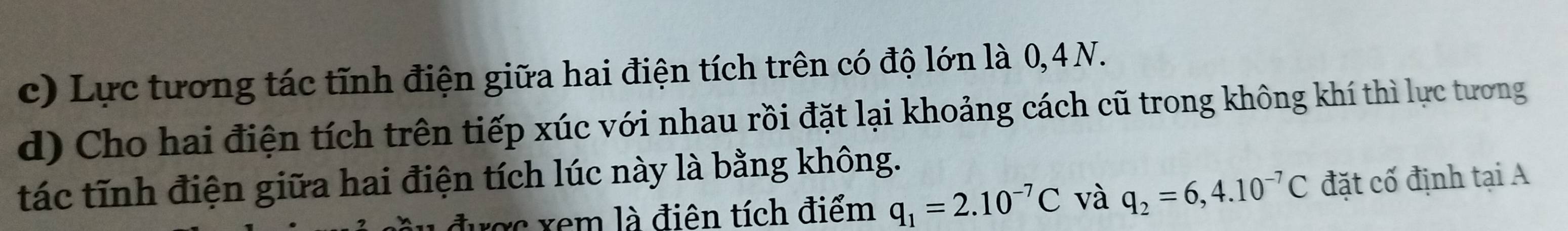 Lực tương tác tĩnh điện giữa hai điện tích trên có độ lớn là 0,4 N. 
d) Cho hai điện tích trên tiếp xúc với nhau rồi đặt lại khoảng cách cũ trong không khí thì lực tương 
tác tĩnh điện giữa hai điện tích lúc này là bằng không. 
được xem là điện tích điểm q_1=2.10^(-7)C và q_2=6,4.10^(-7)C đặt cố định tại A