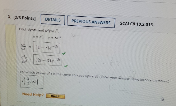 DETAILS PREVIOUS ANSWERS SCALC8 10.2.013.
Find dy/dx and d^2y/dx^2
dot x=e^t y=te^(-t)
 dy/dx =(1-t)e^(-2t)
 d^2y/dx^2 =(2t-3)e^(-3t)
For which values of t is the curve concave upward? (Enter your answer using interval notation.)
f( 3/2 ,∈fty )
Need Help? Read it