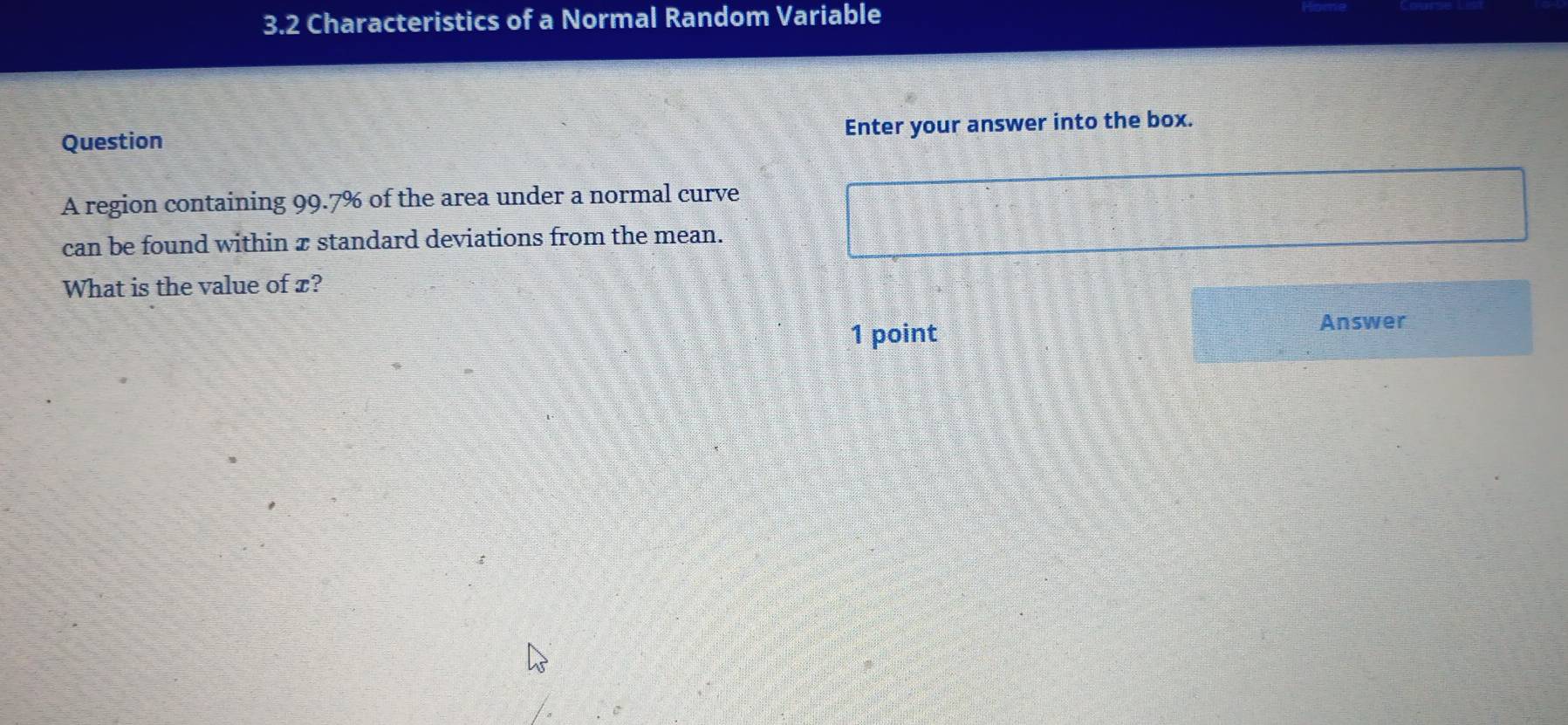 3.2 Characteristics of a Normal Random Variable 
Question Enter your answer into the box. 
A region containing 99.7% of the area under a normal curve 
can be found within x standard deviations from the mean. 
What is the value of x? 
1 point 
Answer