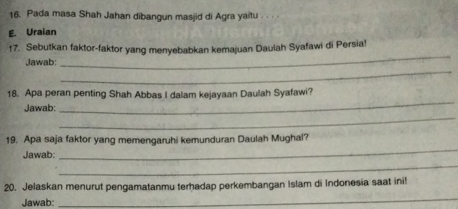 Pada masa Shah Jahan dibangun masjid di Agra yaitu . . . 
E. Uraian 
17. Sebutkan faktor-faktor yang menyebabkan kemajuan Dauiah Syafawi di Persia! 
_ 
Jawab: 
_ 
_ 
18. Apa peran penting Shah Abbas I dalam kejayaan Daulah Syafawi? 
_ 
Jawab: 
_ 
19. Apa saja faktor yang memengaruhi kemunduran Daulah Mughal? 
Jawab: 
_ 
20. Jelaskan menurut pengamatanmu terhadap perkembangan Islam di Indonesia saat ini! 
Jawab: 
_