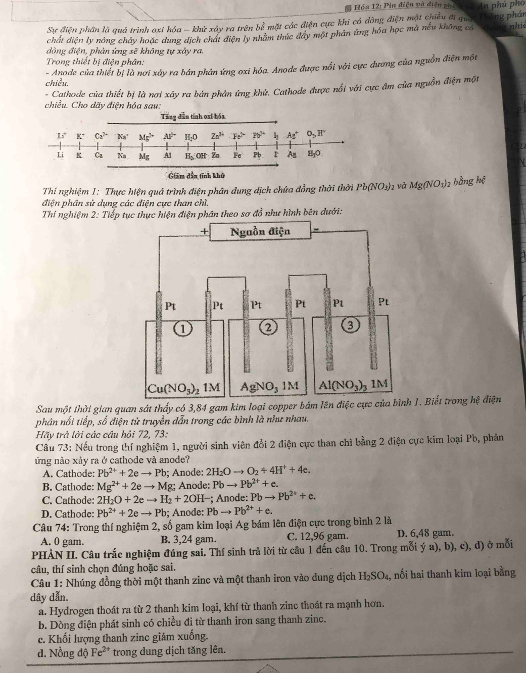 Hóa 12: Pin điện và điện phin và An phủ phố
Sự điện phân là quá trình oxi hóa - khử xảy ra trên bề mặt các điện cực khi có dòng điện một chiều đi quac Thông phần
chất điện ly nóng chảy hoặc dung dịch chất điện ly nhằm thúc đây một phản ứng hóa học mà nếu không có hong nhiê
dòng điện, phản ứng sẽ không tự xảy ra.
Trong thiết bị điện phân:
- Anode của thiết bị là nơi xảy ra bán phản ứng oxi hóa. Anode được nối với cực dương của nguồn điện một
chiều.
- Cathode của thiết bị là nơi xảy ra bán phản ứng khử. Cathode được nối với cực âm của nguồn điện một
chiều. Cho dãy điện hóa sau:
Giảm dần tính khủ
Thí nghiệm 1: Thực hiện quá trình điện phân dung dịch chứa đồng thời thời Pb(NO_3) 2 và Mg(NO_3) 2 bằng hệ
điện phân sử dụng các điện cực than chì.
Thí nghiệm 2: Tiếp tục thực hiện điện phân theo sơ ở 76^2 * như hình bên dưới:
Sau một thời gian quan sát thấy có 3,84 gam kim loại copper bám lên điệc cực của bình 1. Biết trong hệ điện
phân nối tiếp, số điện tử truyền dẫn trong các bình là như nhau.
Hãy trả lời các câu hỏi 72, 73:
Câu 73: Nếu trong thí nghiệm 1, người sinh viên đổi 2 điện cực than chì bằng 2 điện cực kim loại Pb, phản
ứng nào xảy ra ở cathode và anode?
A. Cathode: Pb^(2+)+2eto Pb; Anode: 2H_2Oto O_2+4H^++4e.
B. Cathode: Mg^(2+)+2eto M g; Anode: Pbto Pb^(2+)+e.
C. Cathode: 2H_2O+2eto H_2+2OH- -; Anode: Pb → Pb^(2+)+e.
D. Cathode: Pb^(2+)+2eto Pb; Anode: Pbto Pb^(2+)+e.
Câu 74: Trong thí nghiệm 2, số gam kim loại Ag bám lên điện cực trong bình 2 là
A. 0 gam. B. 3,24 gam. C. 12,96 gam. D. 6,48 gam.
PHẢN II. Câu trắc nghiệm đúng sai. Thí sinh trả lời từ câu 1 đến câu 10. Trong mỗi ý a), b), c), d) ở mỗi
câu, thí sinh chọn đúng hoặc sai.
Câu 1: Nhúng đồng thời một thanh zinc và một thanh iron vào dung dịch H_2SO_4, , nối hai thanh kim loại bằng
dây dẫn.
a. Hydrogen thoát ra từ 2 thanh kim loại, khí từ thanh zinc thoát ra mạnh hơn.
b. Dòng điện phát sinh có chiều đi từ thanh iron sang thanh zinc.
c. Khối lượng thanh zinc giảm xuống.
d. Nồng dhat QFe^(2+) trong dung dịch tăng lên.