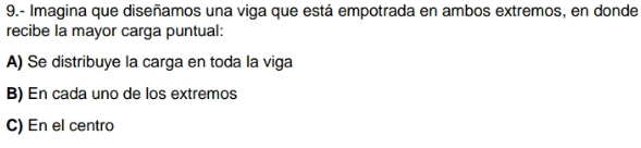 9.- Imagina que diseñamos una viga que está empotrada en ambos extremos, en donde
recibe la mayor carga puntual:
A) Se distribuye la carga en toda la viga
B) En cada uno de los extremos
C) En el centro