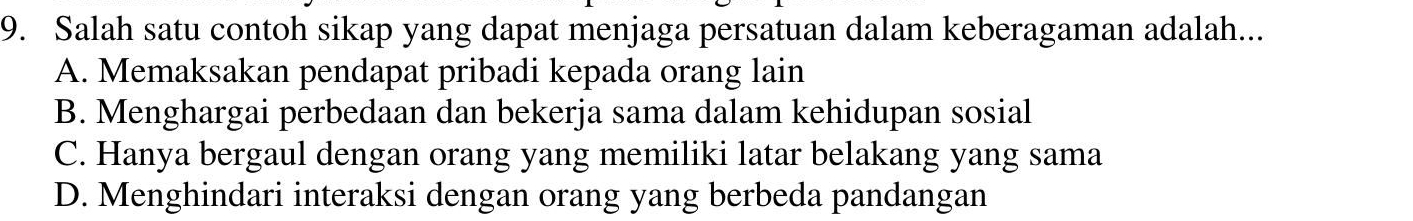 Salah satu contoh sikap yang dapat menjaga persatuan dalam keberagaman adalah...
A. Memaksakan pendapat pribadi kepada orang lain
B. Menghargai perbedaan dan bekerja sama dalam kehidupan sosial
C. Hanya bergaul dengan orang yang memiliki latar belakang yang sama
D. Menghindari interaksi dengan orang yang berbeda pandangan