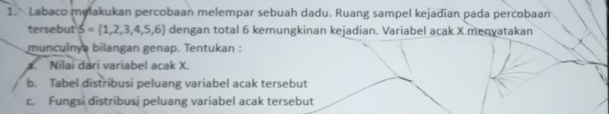 Labaco melakukan percobaan melempar sebuah dadu. Ruang sampel kejadian pada percobaan 
tersebut S= 1,2,3,4,5,6 dengan total 6 kemungkinan kejadian. Variabel acak X menyatakan 
munculnya bilangan genap. Tentukan : 
a. Nilai dari variabel acak X. 
b. Tabel distribusi peluang variabel acak tersebut 
c. Fungsi distribusj peluang variabel acak tersebut