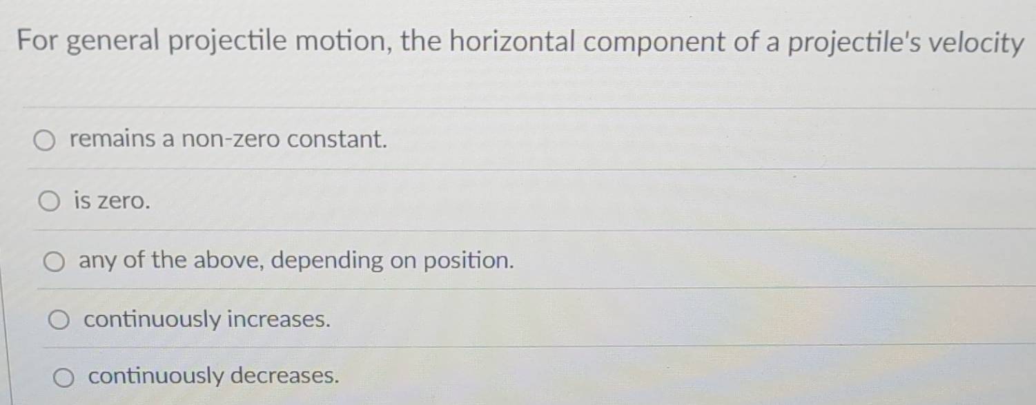 For general projectile motion, the horizontal component of a projectile's velocity
remains a non-zero constant.
is zero.
any of the above, depending on position.
continuously increases.
continuously decreases.