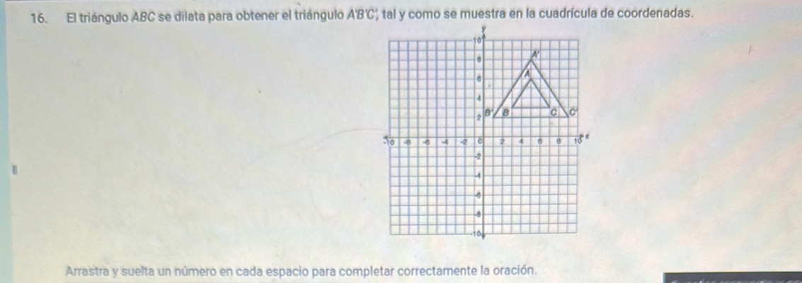 El triángulo ABC se dilata para obtener el triángulo A'B'C', tal y como se muestra en la cuadrícula de coordenadas. 
Arrastra y suelta un número en cada espacio para completar correctamente la oración.