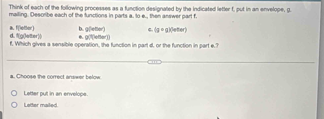 Think of each of the following processes as a function designated by the indicated letter f, put in an envelope, g, 
mailing. Describe each of the functions in parts a. to e., then answer part f. 
a. f(letter) b. g(letter) c. (gcirc g)(letter)
d. f(g(letter)) e. g(f(letter))
f. Which gives a sensible operation, the function in part d. or the function in part e.? 
a. Choose the correct answer below. 
Letter put in an envelope. 
Letter mailed.