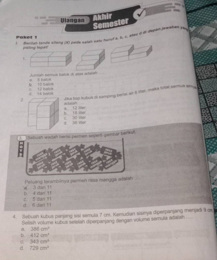 Ulangan Akhir
Semester
l. Berilah tanda silang (X) pada salah satu huruf a, b, c, atau d di depan jawaban y
Paket 1
paling tepat!
1
Jumlah semua balok di atas adaiah ....
a. 5 balok. 10 balok
c. 12 balok
w
Jika tiap kubus di samping berisi air 6 liter, maka total semua aimy
d. 14 balok
2
adalah ...
a. 12 liter
b. 18 liter
c. 30 liter
d. 36 liter
erisi permen seperti gambar berikut.
Peluang terambilnya permen rasa mangga adalah ....
a. 3 dari 11
b. 4 dari 11
c. 5 dari 11
d. 6 dari 11
4. Sebuah kubus panjang sisi semula 7 cm. Kemudian sisinya diperpanjang menjadi 9 c
Selisih volume kubus setelah diperpanjang dengan volume semula adalah ....
a. 386cm^3
b. 412cm^3
C. 343cm^3
d. 729cm^3