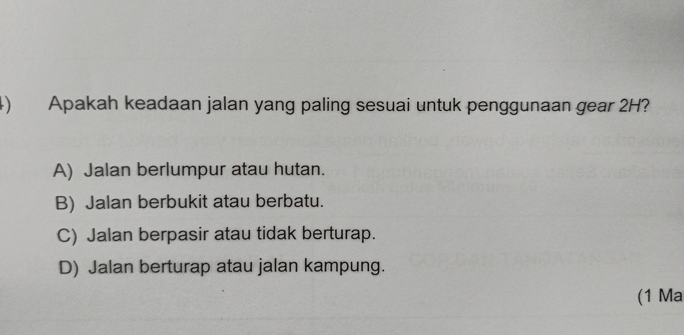 Apakah keadaan jalan yang paling sesuai untuk penggunaan gear 2H?
A) Jalan berlumpur atau hutan.
B) Jalan berbukit atau berbatu.
C) Jalan berpasir atau tidak berturap.
D) Jalan berturap atau jalan kampung.
(1 Ma