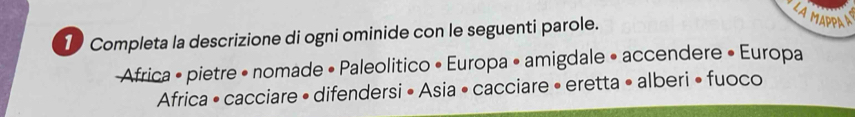 LA MAPPA A 
1 Completa la descrizione di ogni ominide con le seguenti parole. 
Africa • pietre • nomade • Paleolitico • Europa • amigdale • accendere • Europa 
Africa • cacciare • difendersi • Asia • cacciare • eretta • alberi • fuoco