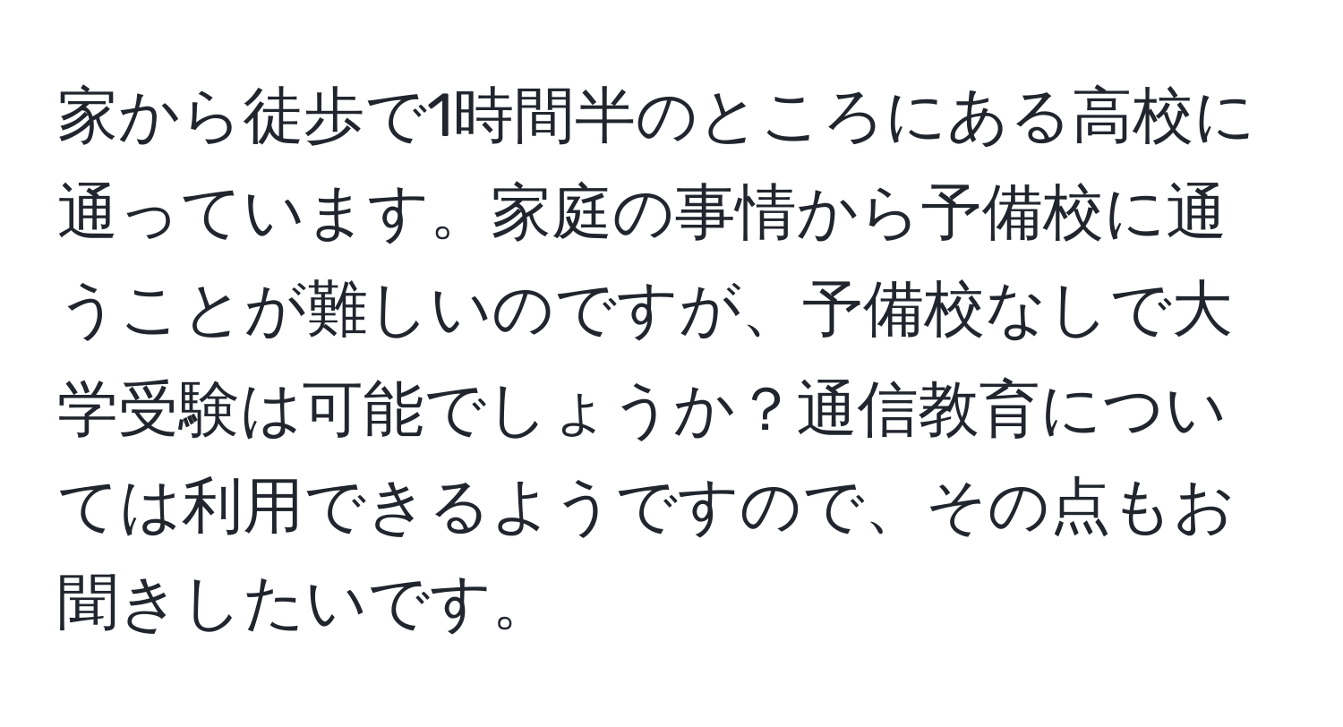 家から徒歩で1時間半のところにある高校に通っています。家庭の事情から予備校に通うことが難しいのですが、予備校なしで大学受験は可能でしょうか？通信教育については利用できるようですので、その点もお聞きしたいです。