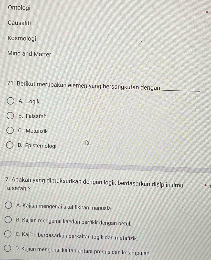 Ontologi
Causaliti
Kosmologi
Mind and Matter
71: Berikut merupakan elemen yang bersangkutan dengan_
A. Logik
B. Falsafah
C. Metafizik
D. Epistemologi
7. Apakah yang dimaksudkan dengan logik berdasarkan disiplin ilmu
falsafah ?
A. Kajian mengenai akal fikiran manusia.
B. Kajian mengenai kaedah berfikir dengan betul.
C. Kajian berdasarkan perkaitan logik dan metafizik.
D. Kajian mengenai kaitan antara premis dan kesimpulan.