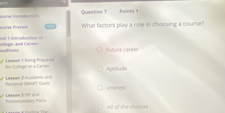 arch
Question 7 Points 1
ourse Introductón
ourse Pretest 47% What factors play a role in choosing a course?
nit 1 Introduction to
ollege- and Career-
eadiness Future career
Lesson 1 Being Prepared
for College or a Career
Aptitude
Lesson 2 Academic and
Personal SMART Goals
Interest
Lesson 3 ISP and
Postsecondary Plans
All of the choices