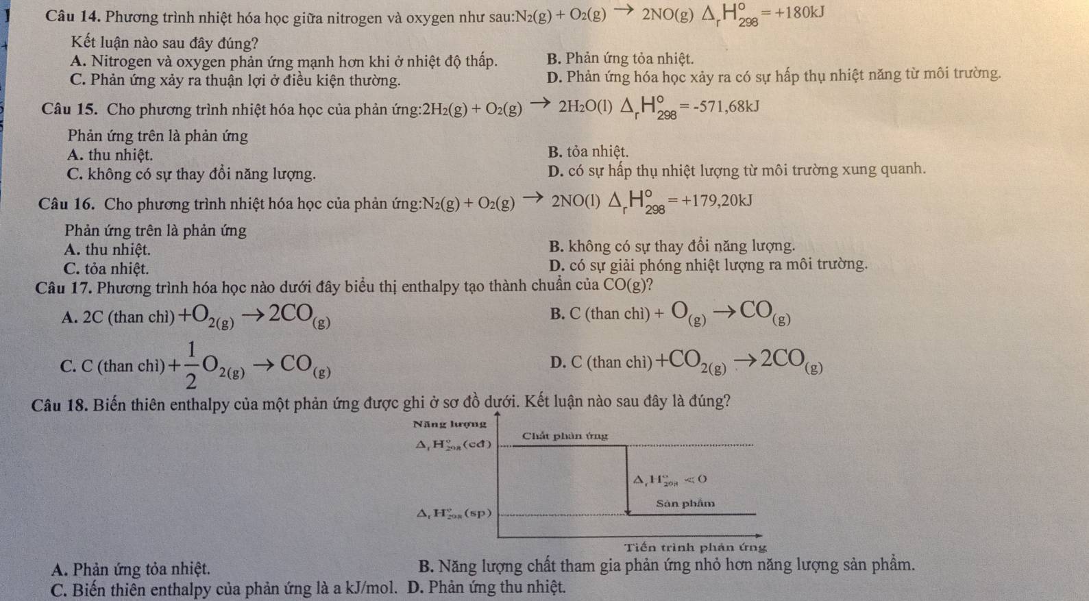 Phương trình nhiệt hóa học giữa nitrogen và oxygen như sau:N_2(g)+O_2(g)to 2NO(g)△ _rH_(298)^o=+180kJ
Kết luận nào sau đây đúng?
A. Nitrogen và oxygen phản ứng mạnh hơn khi ở nhiệt độ thấp. B. Phản ứng tỏa nhiệt.
C. Phản ứng xảy ra thuận lợi ở điều kiện thường. D. Phản ứng hóa học xảy ra có sự hấp thụ nhiệt năng từ môi trường.
Câu 15. Cho phương trình nhiệt hóa học của phản ứng: 2H_2(g)+O_2(g) 2H_2O(l)△ _rH_(298)^o=-571,68kJ
Phản ứng trên là phản ứng
A. thu nhiệt. B. tỏa nhiệt.
C. không có sự thay đổi năng lượng. D. có sự hấp thụ nhiệt lượng từ môi trường xung quanh.
Câu 16. Cho phương trình nhiệt hóa học của phản ứng N_2(g)+O_2(g) _  2NO(l)△ _rH_(298)^o=+179,20kJ
Phản ứng trên là phản ứng
A. thu nhiệt. B. không có sự thay đổi năng lượng.
C. tỏa nhiệt. D. có sự giải phóng nhiệt lượng ra môi trường.
Câu 17. Phương trình hóa học nào dưới đây biểu thị enthalpy tạo thành chuẩn ở cua CO(g)
B.
A. 2C(thanchi) +O_2(g)to 2CO_(g) C(thanchi)+O_(g)to CO_(g)
C. C(thanchi)+ 1/2 O_2(g)to CO_(g) D. C(thanchi)+CO_2(g)to 2CO_(g)
Câu 18. Biến thiên enthalpy của một phản ứng được ghi ở sơ đồ dưới. Kết luận nào sau đây là đúng?
Năng hượng
△ _1H_(2018)°(cd) Chất phản ứng
a H_(208)°<0</tex>
Sản phẩm
△ _(1_2018)°(sp)
Tiến trình phản ứng
A. Phản ứng tỏa nhiệt. B. Năng lượng chất tham gia phản ứng nhỏ hơn năng lượng sản phẩm.
C. Biến thiên enthalpy của phản ứng là a kJ/mol. D. Phản ứng thu nhiệt.