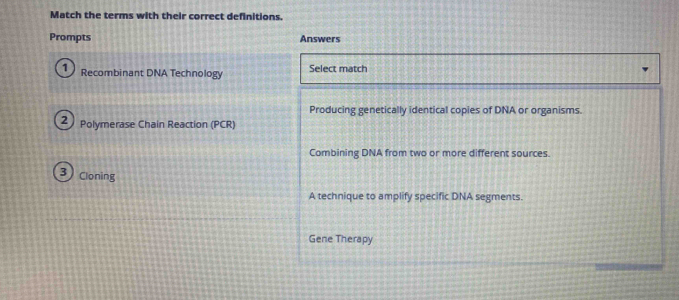 Match the terms with their correct definitions.
Prompts Answers
1 Recombinant DNA Technology Select match
Producing genetically identical copies of DNA or organisms.
2 Polymerase Chain Reaction (PCR)
Combining DNA from two or more different sources.
3 Cloning
A technique to amplify specific DNA segments.
Gene Therapy