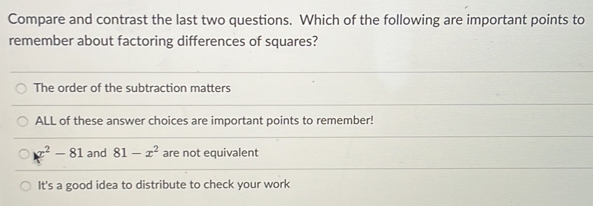 Compare and contrast the last two questions. Which of the following are important points to
remember about factoring differences of squares?
The order of the subtraction matters
ALL of these answer choices are important points to remember!
x^2-81 and 81-x^2 are not equivalent
It's a good idea to distribute to check your work