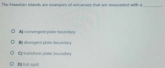 The Hawaiian Islands are examples of volcanoes that are associated with a_
A) convergent plate boundary
B) divergent plate boundary
C) transform plate boundary
D) hot spot