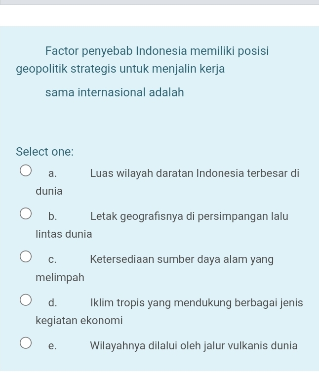 Factor penyebab Indonesia memiliki posisi
geopolitik strategis untuk menjalin kerja
sama internasional adalah
Select one:
a. Luas wilayah daratan Indonesia terbesar di
dunia
b. Letak geografısnya di persimpangan lalu
lintas dunia
C. Ketersediaan sumber daya alam yang
melimpah
d. Iklim tropis yang mendukung berbagai jenis
kegiatan ekonomi
e. Wilayahnya dilalui oleh jalur vulkanis dunia