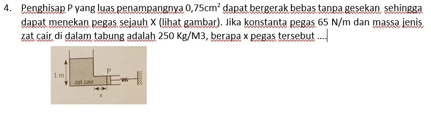 Penghisap P yang luas penampangnya 0,75cm^2 dapat bergerak bebas tanpa gesekan sehingga 
dapat menekan pegas sejauh X (lihat gambar). Jika konstanta pegas 65 N/m dan massa jenis 
zat cair di dalam tabung adalah 250 Kg/M3, berapa x pegas tersebut ....