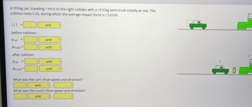 A 900kg car, traveling 14m/s to the right collides with a 3500kg semi truck initially at rest. The 
collision lasts 0.9s, during which the average impact force is 13300N.
|J|= □ unit 
before collision:
P_cer= □ unit
9m □ | unit 
after collision:
Pcar =□ □ unit 
？
truc □ unit 
What was the car's final speed and direction? 
unit 
What was the truck's final speed and direction? 
unit v