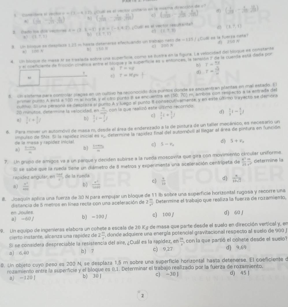 Consitors el vecitor v=(3,-4,12) ¿Cudl es el vector unitario en la misma dirección de v ( 1/sqrt(17) ),- 4/sqrt(10) ,frac 12sqrt(171))
n ( 1/sqrt(11) ,- 1/sqrt(13) , 4/sqrt(13) ) b) ( 1/sqrt(141) ,- 4/sqrt(141) , 12/sqrt(141) ) c) ( 1/sqrt(143) ,- 2/sqrt(143) , 6/sqrt(143) ) d)
d) (3,7,1)
2. Eado los dos vectores A=(2,3,-1) 9 B=(-1,4,2). ¿Cuál es el vector resultante?
n) (1,7,1)
b) (3,7,1)
0) (1,7,3)
9. Un bloque se desplaza 1.25 m hasta detenerse efectuando un trabajo nato de — 125 / ¿Cuál es la fuerza neta?
m) 100 N b) 150 N c) 200 N d) 250 N
4. Un bloque de masa A se traslada sobre una superficie, como se ilustra en la figura. La velocidad del bloque es constante
y el coeficiente de fricción cinética entre el bloque y la superficie es u entonces, la tensión 7' de la cuerda está dada por
b) T= Kg/u 
a) T=ug
τ
d) T= ug/u 
c) T=Mgu
5. Un sistema para controlár plagas en un cultivo ha reconocido dos puntos donde se encuentran plantas en mal estado. El
primer punto A está a 100 m al norte, y el otro punto B se encuentra en (50,70)m , ambos con respecto a la entrada del
cultivo. Si una persona se desplaza al punto A y luego al punto 8 consecutivamente, y en este último trayecto se demora
20 minutos, determine la velocidad, en  m/min  , con la que realizó este último recorrido:
d)  1/3 (- 5/3 )
a)  5/3 i+ 1/3 j
b)  5/2 (- 1/2 )
c)  3/2 i+ 5/2 j
6. Para mover un automóvil de masa m, desde el área de enderezado a la de pintura de un taller mecánico, es necesario un
impulso de SNs. Sì la rapídez inicial es v_o determine la rapidez final del automóvil al llegar al área de pintura en función
de la masa y rapidez inicial.
d) 5+v_o
b)
a) frac s-mv_0m frac s+mr_011
c) 5-v_o
7. Un grupo de amigos va a un parque y deciden subirse a la rueda moscovita que gira con movimiento circular uniforme.
SI se sabe que la rueda tiene un diámetro de 8 metros y experimenta una aceleración centrípeta de  n^2/25  m/s^2  , determine la
rapidez angular, en  rad/s  , de la rueda.
d)  π /10sqrt(2) 
b)
a)  n^2/400   x^2/1600 
c)  π /10 
8. Joaquín aplica una fuerza de 30 N para empujar un bloque de 11 lb sobre una superficie horizontal rugosa y recorre una
distancia de 5 metros en línea recta con una aceleración de 2 m/s^2 . Determine el trabajo que realiza la fuerza de rozamiento,
en Joules.
a) -60 / b) -100J c) 100 J d) 60 J
9. Un equipo de ingenieras elabora un cohete a escala de 20 Kg de masa que parte desde el suelo en dirección vertical y, en
cierto instante, alcanza una rapidez de 2 m/s  , donde adquiere una energía potencial gravitacional respecto al suelo de 900 J
Si se considera despreciable la resistencia del aire, ¿Cuál es la rapidez, en  m/s  , con la que partió el cohete desde el suelo?
a) 6,40 b) 7 c) 9,27 d) 9,69
0. Un objeto cuyo peso es 200 N, se desplaza 1,5 m sobre una superficie horizontal hasta detenerse. El coeficiente d
rozamiento entre la superficie y el bloque es 0,1. Determinar el trabajo realizado por la fuerza de rozamiento.
a) -120 J b) 30 J c) -30 J d) 45 J
2