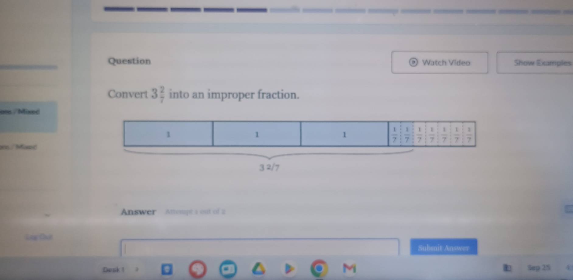 Question Watch Video Show Examples
Convert 3 2/7  into an improper fraction.
ans /'Mixed
ans / Masnd
Answer Attempt 1 out of 2
Lag Qui
Submit Answer
M
Desk 1 t Sep 25