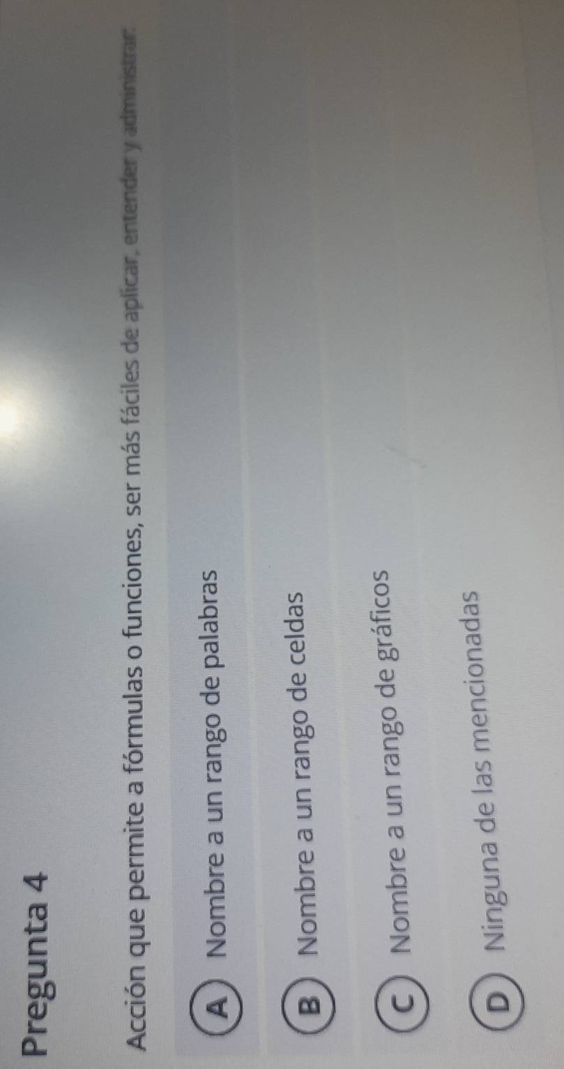 Pregunta 4
Acción que permite a fórmulas o funciones, ser más fáciles de aplicar, entender y administrar:
A  Nombre a un rango de palabras
B Nombre a un rango de celdas
C ) Nombre a un rango de gráficos
D Ninguna de las mencionadas