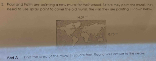 Paul and Faith are painting a new mural for their school, Before they paint the mural, they 
need to use spray paint to cover the old mural. The wall they are pointing is shown below.
14.37 ft
8.78 ft
Part A Find the area of the mural in square feet. Round your answer to the nearest