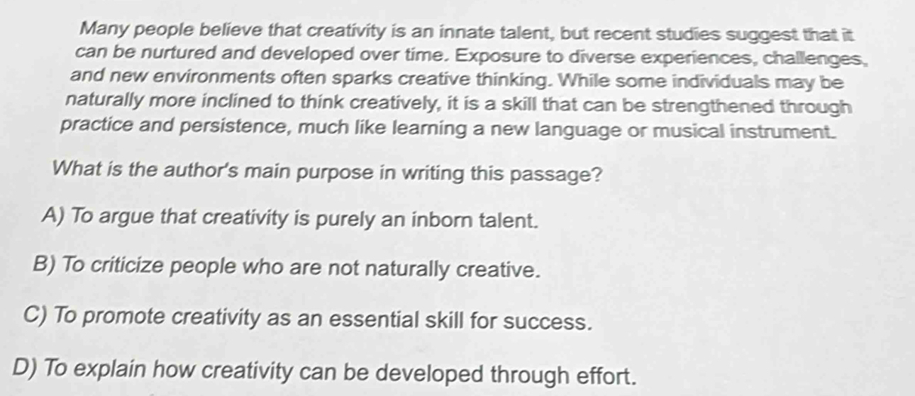 Many people believe that creativity is an innate talent, but recent studies suggest that it
can be nurtured and developed over time. Exposure to diverse experiences, challenges,
and new environments often sparks creative thinking. While some individuals may be
naturally more inclined to think creatively, it is a skill that can be strengthened through
practice and persistence, much like learning a new language or musical instrument.
What is the author's main purpose in writing this passage?
A) To argue that creativity is purely an inborn talent.
B) To criticize people who are not naturally creative.
C) To promote creativity as an essential skill for success.
D) To explain how creativity can be developed through effort.