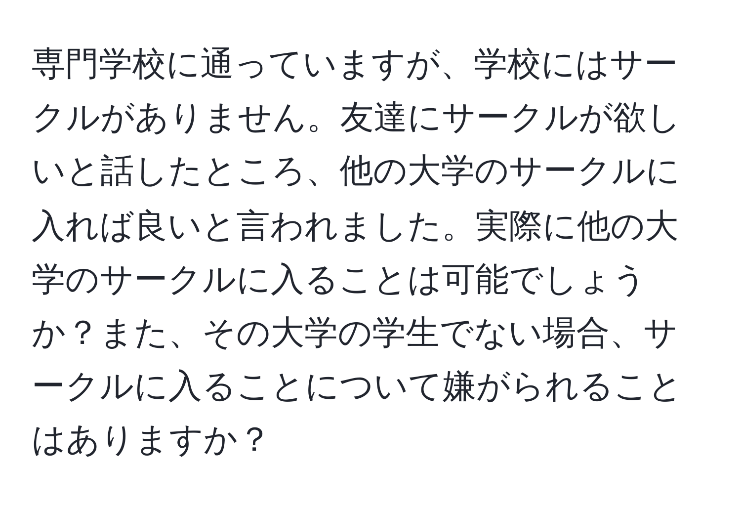 専門学校に通っていますが、学校にはサークルがありません。友達にサークルが欲しいと話したところ、他の大学のサークルに入れば良いと言われました。実際に他の大学のサークルに入ることは可能でしょうか？また、その大学の学生でない場合、サークルに入ることについて嫌がられることはありますか？